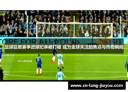 足球巨星赛季进球纪录被打破 成为全球关注的焦点与传奇瞬间