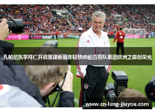 孔帕尼执掌拜仁开启重建新篇年轻铁帅能否带队重返欧洲之巅创荣光