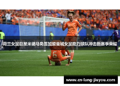 荷兰女足巨星米德马免签加盟曼城女足助力球队冲击新赛季荣耀